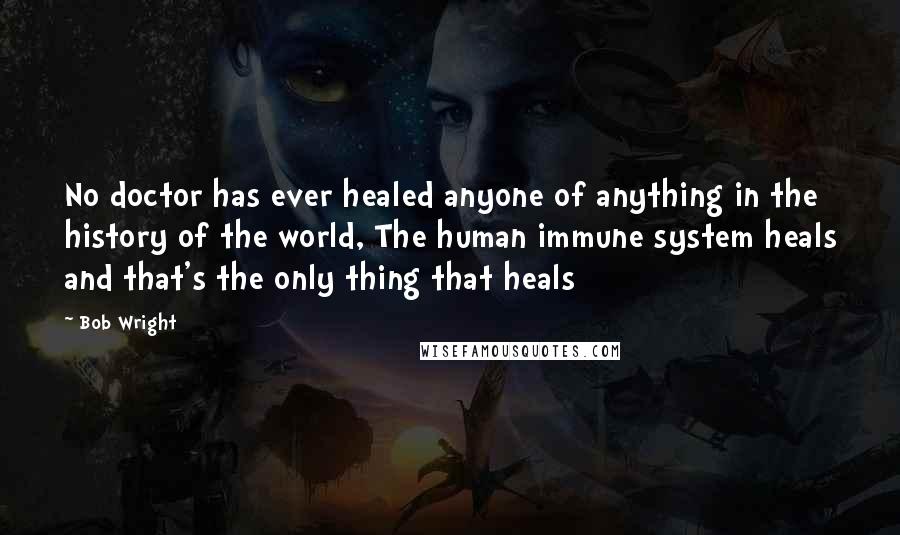 Bob Wright Quotes: No doctor has ever healed anyone of anything in the history of the world, The human immune system heals and that's the only thing that heals