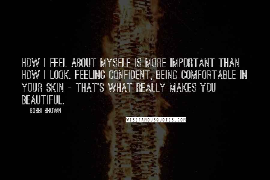 Bobbi Brown Quotes: How I feel about myself is more important than how I look. Feeling confident, being comfortable in your skin - that's what really makes you beautiful.