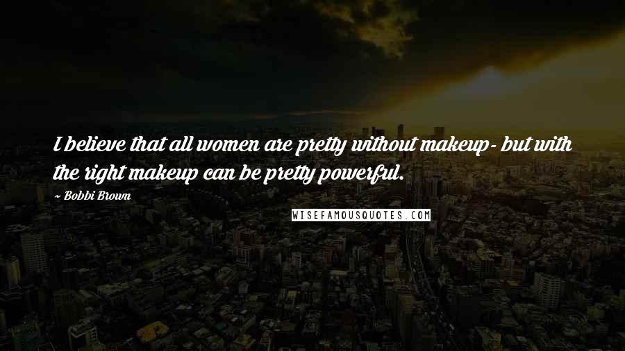 Bobbi Brown Quotes: I believe that all women are pretty without makeup- but with the right makeup can be pretty powerful.