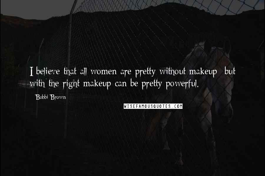 Bobbi Brown Quotes: I believe that all women are pretty without makeup- but with the right makeup can be pretty powerful.