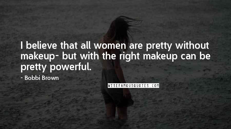 Bobbi Brown Quotes: I believe that all women are pretty without makeup- but with the right makeup can be pretty powerful.