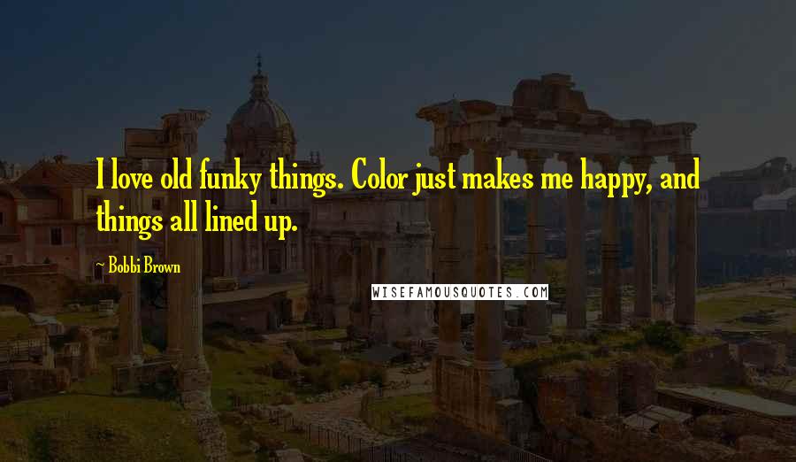 Bobbi Brown Quotes: I love old funky things. Color just makes me happy, and things all lined up.