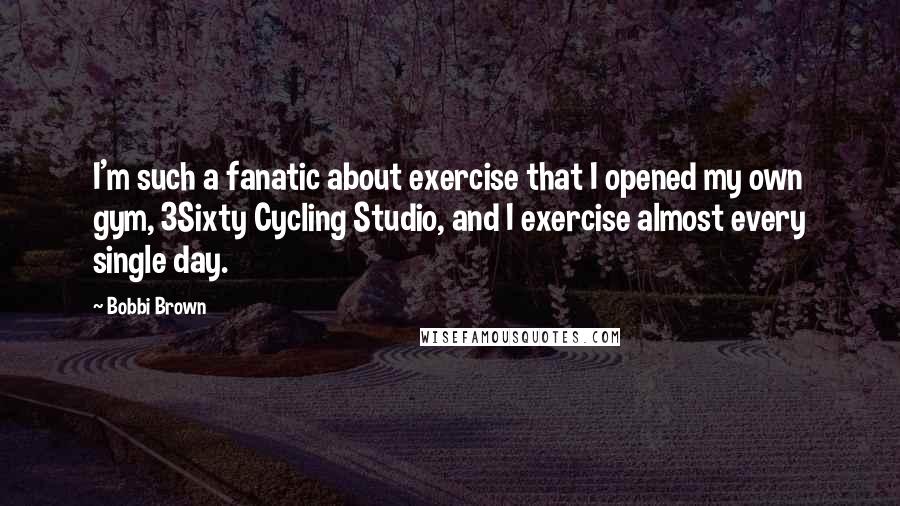 Bobbi Brown Quotes: I'm such a fanatic about exercise that I opened my own gym, 3Sixty Cycling Studio, and I exercise almost every single day.