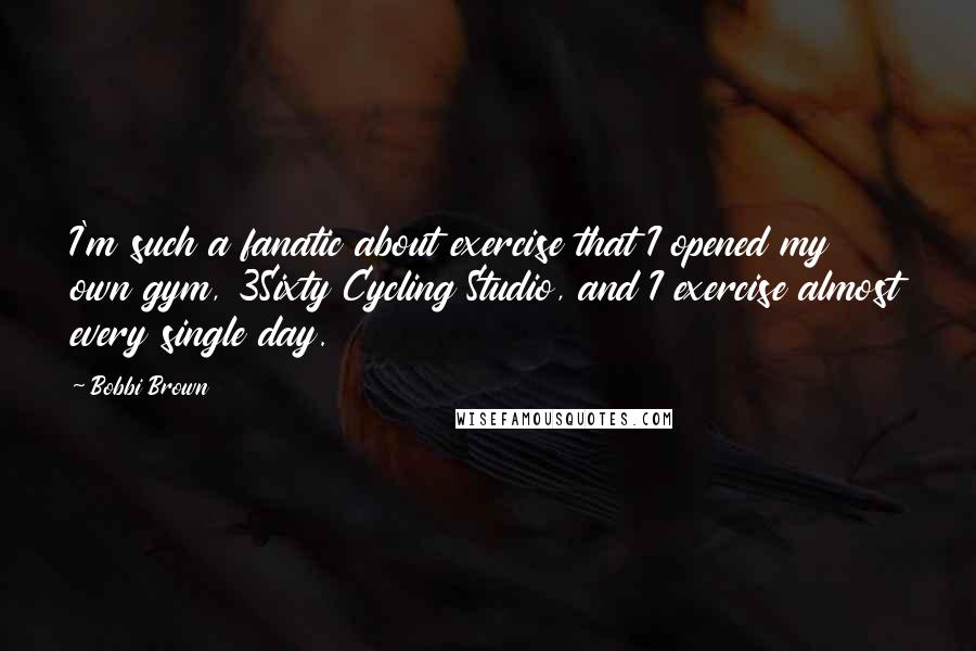 Bobbi Brown Quotes: I'm such a fanatic about exercise that I opened my own gym, 3Sixty Cycling Studio, and I exercise almost every single day.