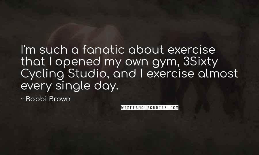 Bobbi Brown Quotes: I'm such a fanatic about exercise that I opened my own gym, 3Sixty Cycling Studio, and I exercise almost every single day.