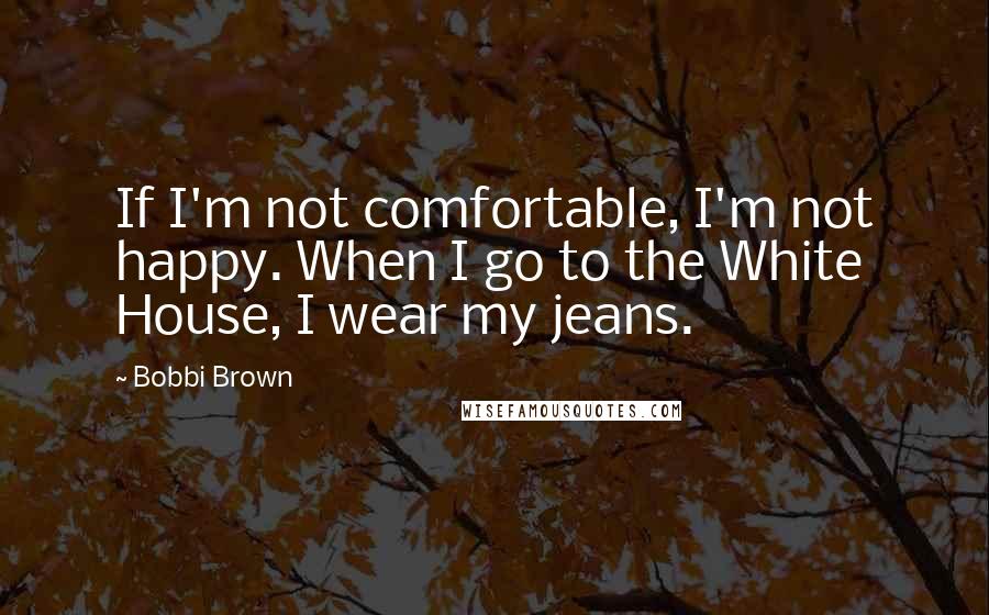 Bobbi Brown Quotes: If I'm not comfortable, I'm not happy. When I go to the White House, I wear my jeans.