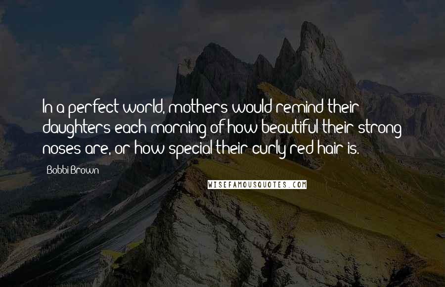 Bobbi Brown Quotes: In a perfect world, mothers would remind their daughters each morning of how beautiful their strong noses are, or how special their curly red hair is.