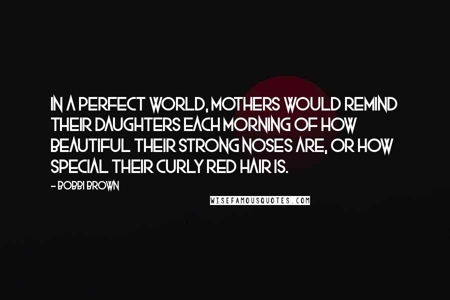 Bobbi Brown Quotes: In a perfect world, mothers would remind their daughters each morning of how beautiful their strong noses are, or how special their curly red hair is.