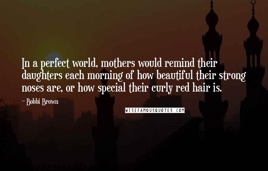 Bobbi Brown Quotes: In a perfect world, mothers would remind their daughters each morning of how beautiful their strong noses are, or how special their curly red hair is.