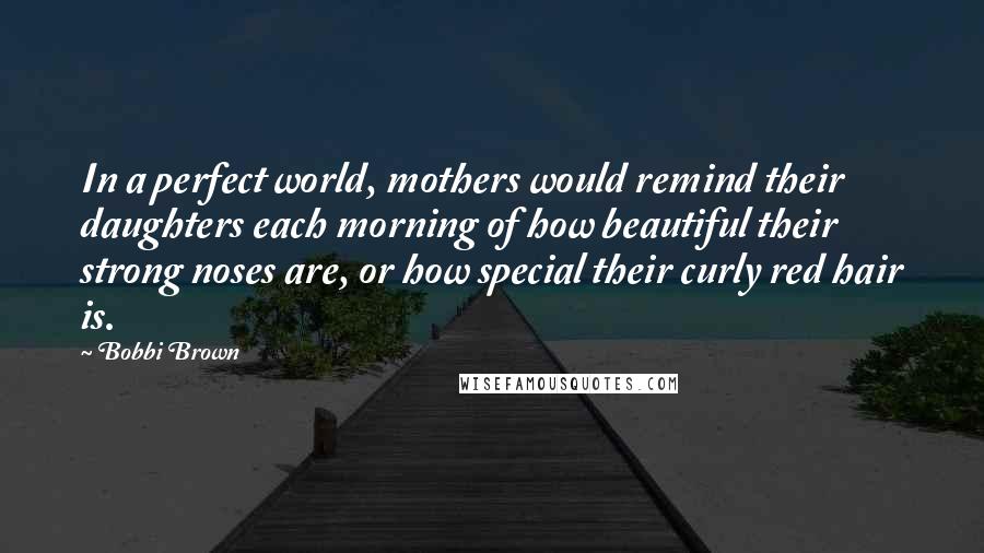 Bobbi Brown Quotes: In a perfect world, mothers would remind their daughters each morning of how beautiful their strong noses are, or how special their curly red hair is.