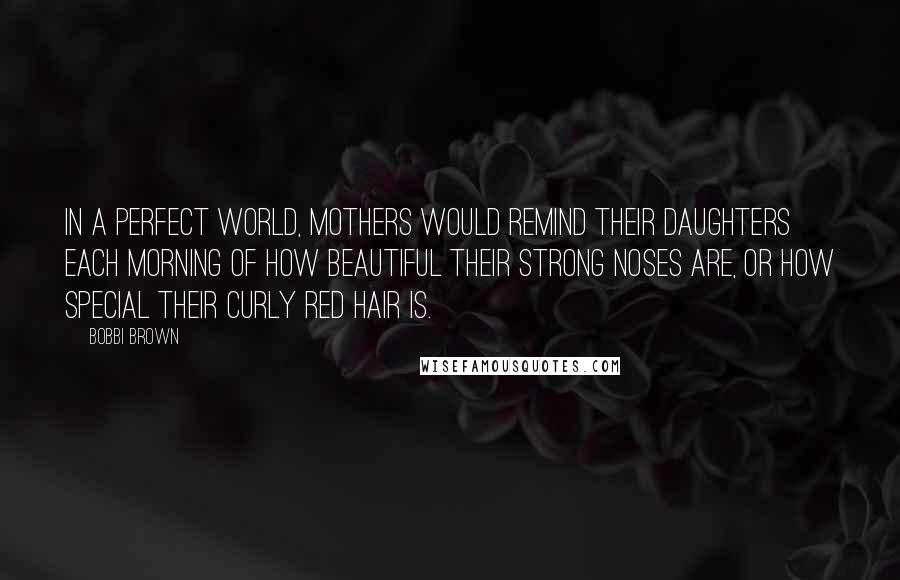 Bobbi Brown Quotes: In a perfect world, mothers would remind their daughters each morning of how beautiful their strong noses are, or how special their curly red hair is.