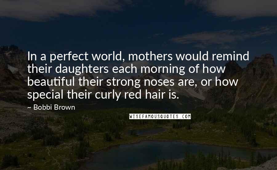 Bobbi Brown Quotes: In a perfect world, mothers would remind their daughters each morning of how beautiful their strong noses are, or how special their curly red hair is.