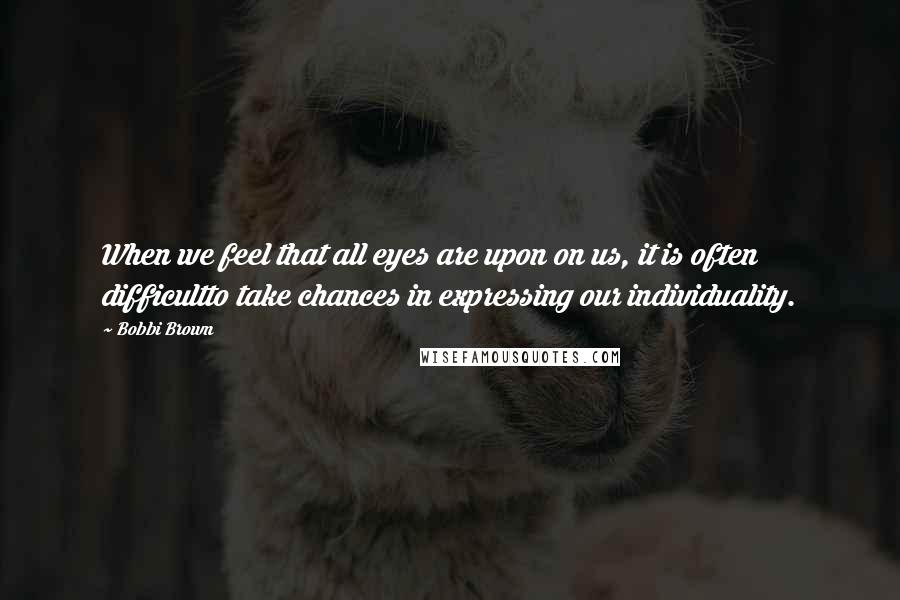 Bobbi Brown Quotes: When we feel that all eyes are upon on us, it is often difficultto take chances in expressing our individuality.