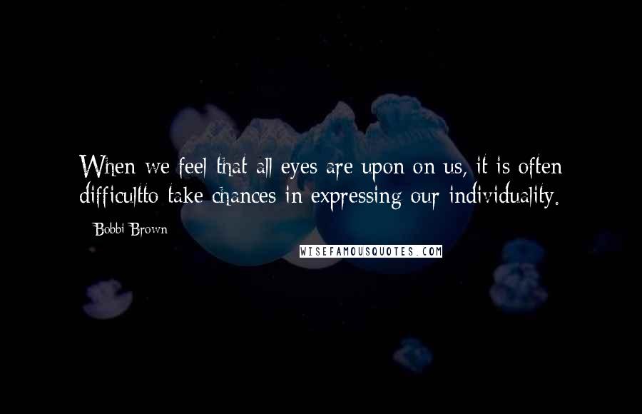 Bobbi Brown Quotes: When we feel that all eyes are upon on us, it is often difficultto take chances in expressing our individuality.