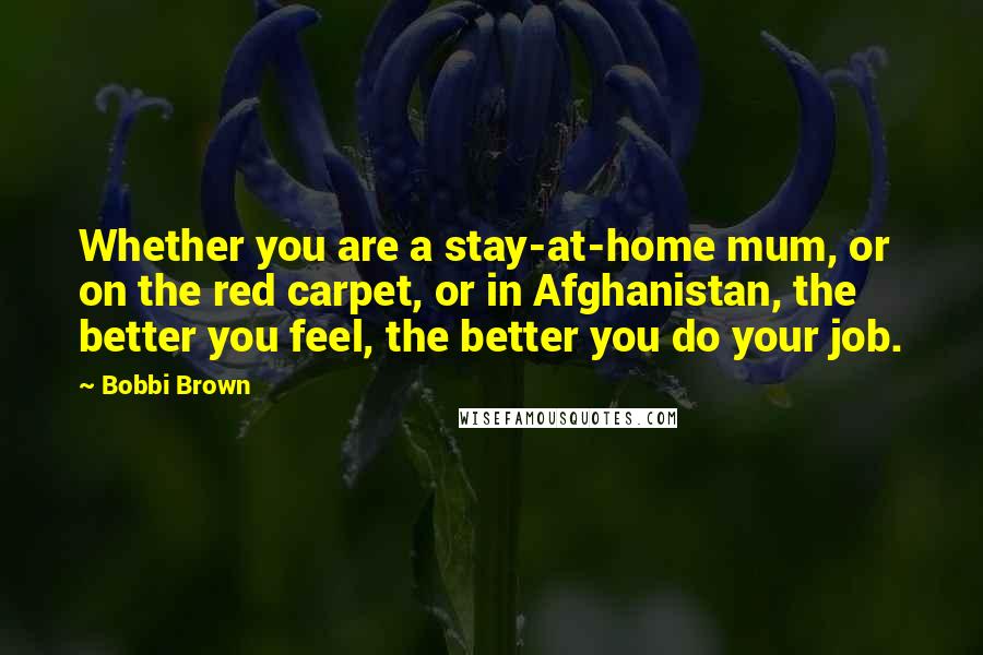 Bobbi Brown Quotes: Whether you are a stay-at-home mum, or on the red carpet, or in Afghanistan, the better you feel, the better you do your job.