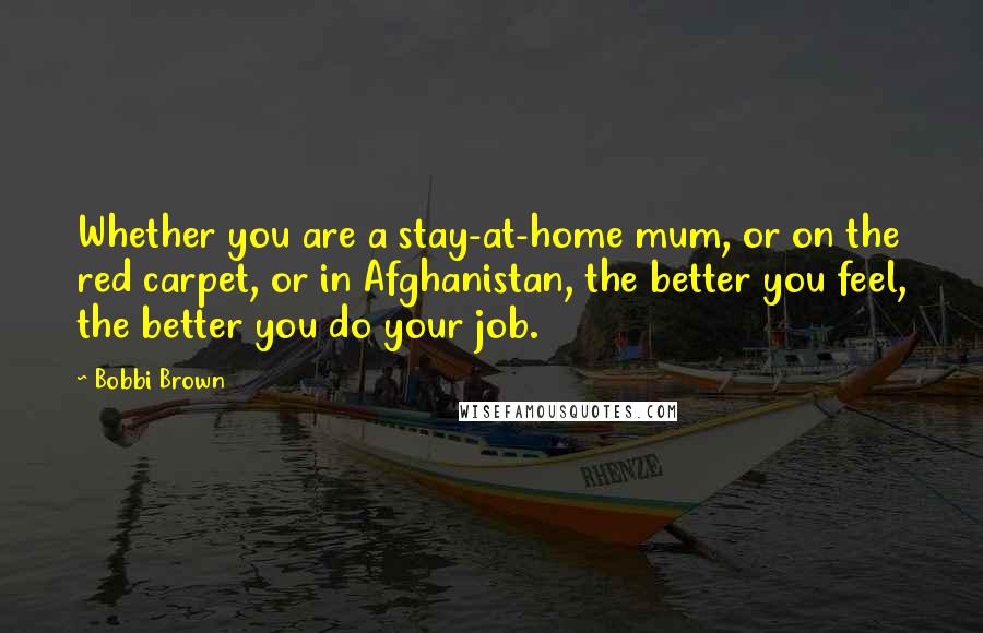 Bobbi Brown Quotes: Whether you are a stay-at-home mum, or on the red carpet, or in Afghanistan, the better you feel, the better you do your job.