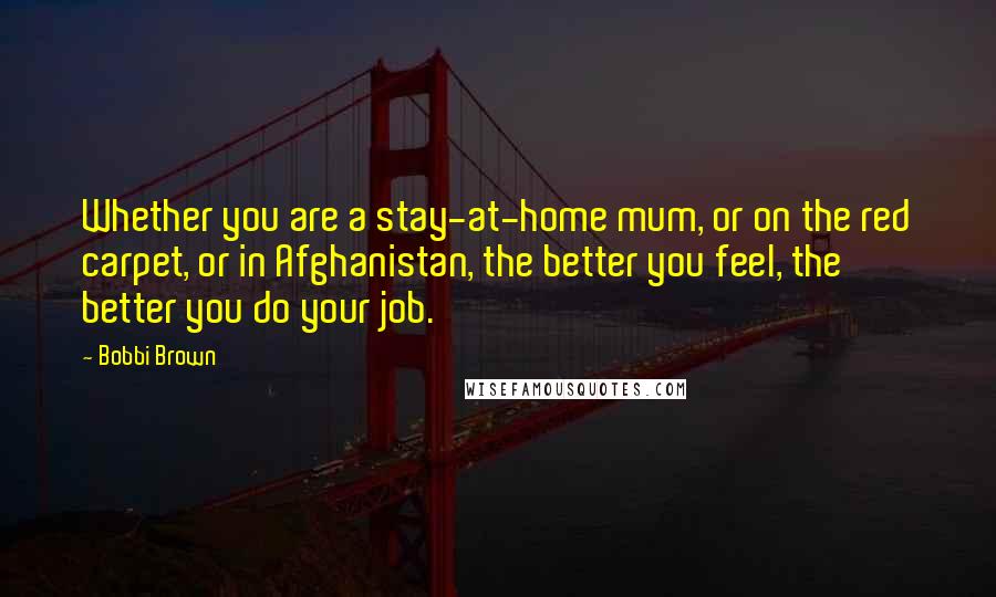 Bobbi Brown Quotes: Whether you are a stay-at-home mum, or on the red carpet, or in Afghanistan, the better you feel, the better you do your job.
