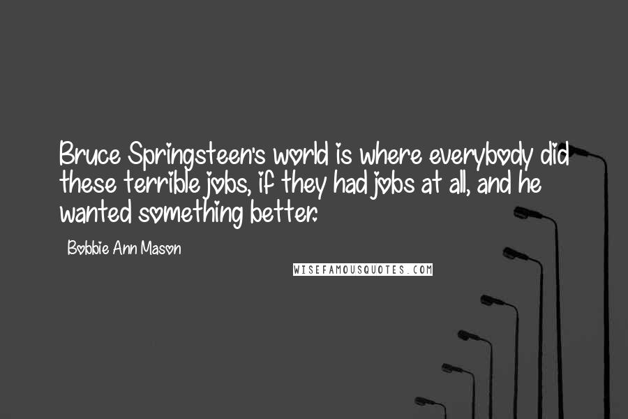 Bobbie Ann Mason Quotes: Bruce Springsteen's world is where everybody did these terrible jobs, if they had jobs at all, and he wanted something better.