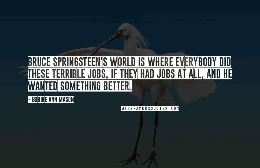 Bobbie Ann Mason Quotes: Bruce Springsteen's world is where everybody did these terrible jobs, if they had jobs at all, and he wanted something better.