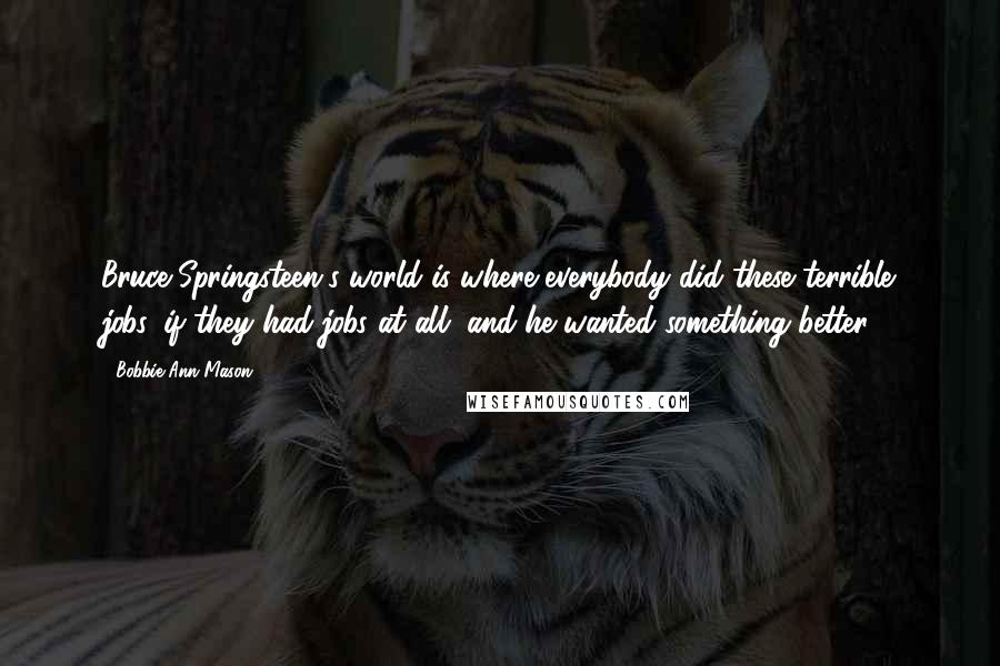 Bobbie Ann Mason Quotes: Bruce Springsteen's world is where everybody did these terrible jobs, if they had jobs at all, and he wanted something better.