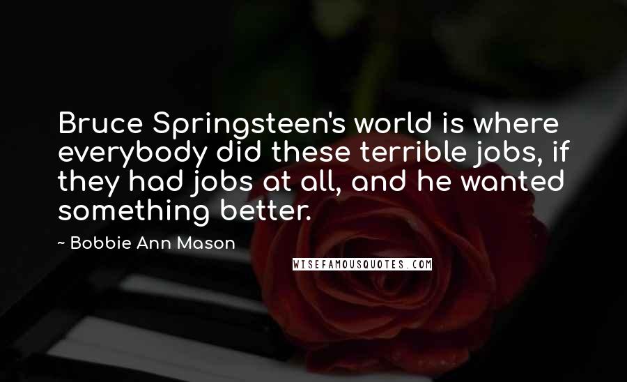Bobbie Ann Mason Quotes: Bruce Springsteen's world is where everybody did these terrible jobs, if they had jobs at all, and he wanted something better.
