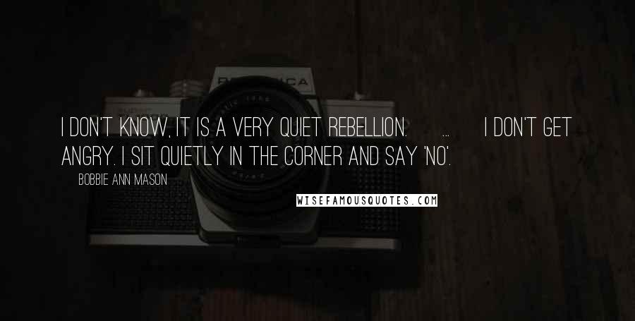 Bobbie Ann Mason Quotes: I don't know, it is a very quiet rebellion. [ ... ] I don't get angry. I sit quietly in the corner and say 'no'.