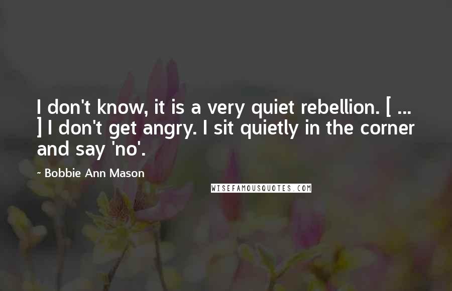 Bobbie Ann Mason Quotes: I don't know, it is a very quiet rebellion. [ ... ] I don't get angry. I sit quietly in the corner and say 'no'.