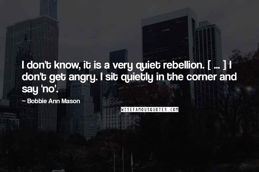 Bobbie Ann Mason Quotes: I don't know, it is a very quiet rebellion. [ ... ] I don't get angry. I sit quietly in the corner and say 'no'.