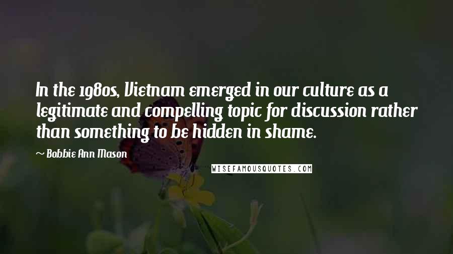 Bobbie Ann Mason Quotes: In the 1980s, Vietnam emerged in our culture as a legitimate and compelling topic for discussion rather than something to be hidden in shame.