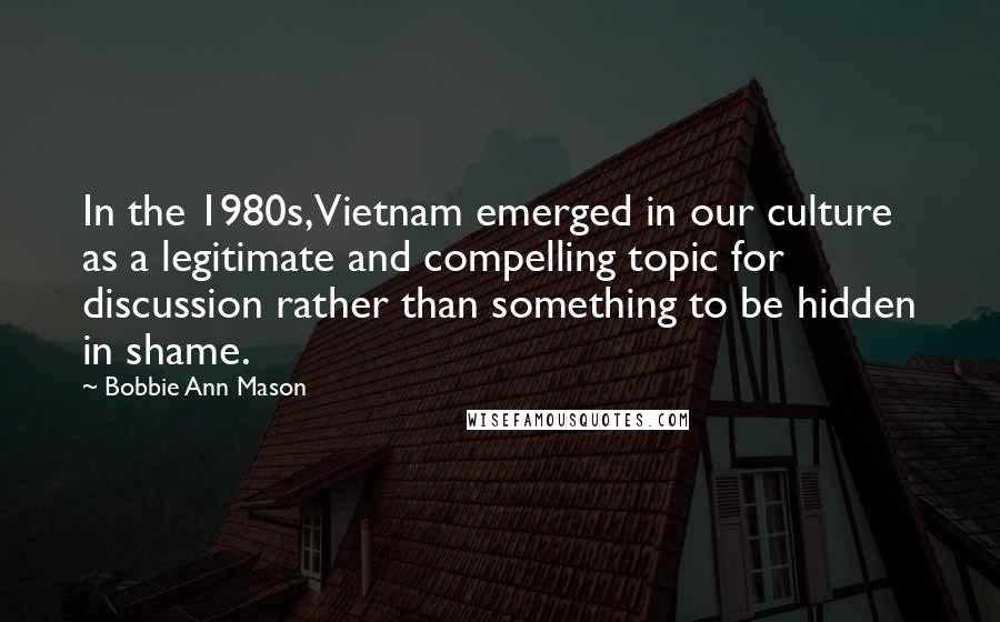 Bobbie Ann Mason Quotes: In the 1980s, Vietnam emerged in our culture as a legitimate and compelling topic for discussion rather than something to be hidden in shame.