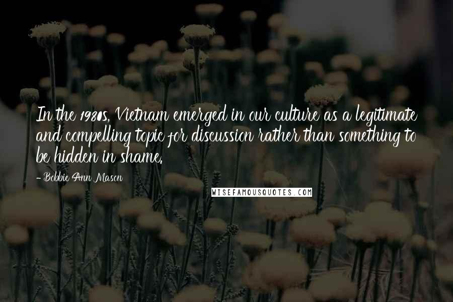 Bobbie Ann Mason Quotes: In the 1980s, Vietnam emerged in our culture as a legitimate and compelling topic for discussion rather than something to be hidden in shame.