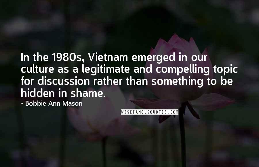 Bobbie Ann Mason Quotes: In the 1980s, Vietnam emerged in our culture as a legitimate and compelling topic for discussion rather than something to be hidden in shame.