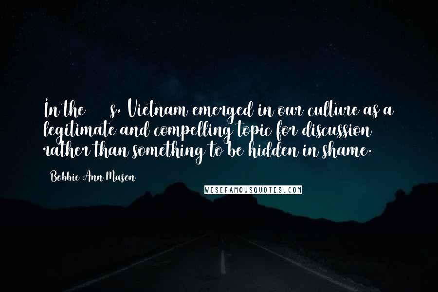 Bobbie Ann Mason Quotes: In the 1980s, Vietnam emerged in our culture as a legitimate and compelling topic for discussion rather than something to be hidden in shame.