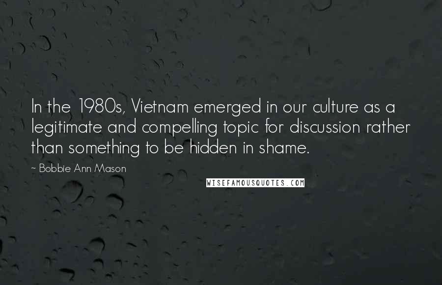 Bobbie Ann Mason Quotes: In the 1980s, Vietnam emerged in our culture as a legitimate and compelling topic for discussion rather than something to be hidden in shame.