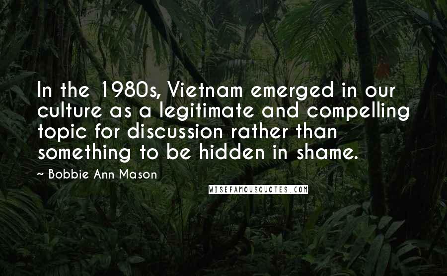 Bobbie Ann Mason Quotes: In the 1980s, Vietnam emerged in our culture as a legitimate and compelling topic for discussion rather than something to be hidden in shame.