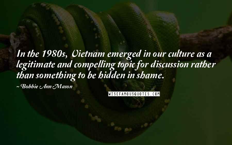 Bobbie Ann Mason Quotes: In the 1980s, Vietnam emerged in our culture as a legitimate and compelling topic for discussion rather than something to be hidden in shame.