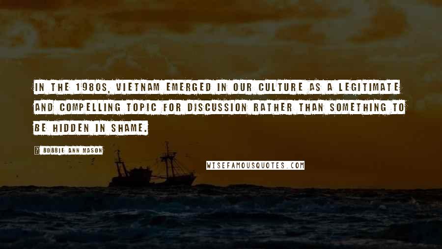 Bobbie Ann Mason Quotes: In the 1980s, Vietnam emerged in our culture as a legitimate and compelling topic for discussion rather than something to be hidden in shame.