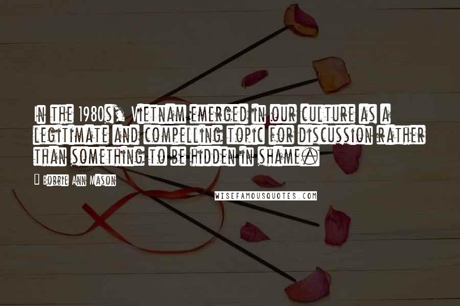 Bobbie Ann Mason Quotes: In the 1980s, Vietnam emerged in our culture as a legitimate and compelling topic for discussion rather than something to be hidden in shame.