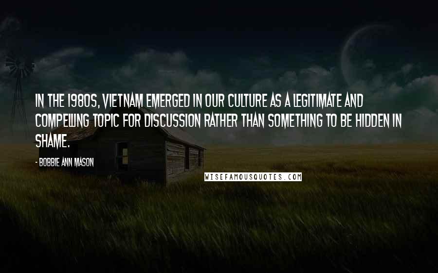 Bobbie Ann Mason Quotes: In the 1980s, Vietnam emerged in our culture as a legitimate and compelling topic for discussion rather than something to be hidden in shame.