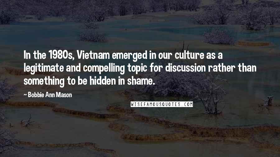 Bobbie Ann Mason Quotes: In the 1980s, Vietnam emerged in our culture as a legitimate and compelling topic for discussion rather than something to be hidden in shame.