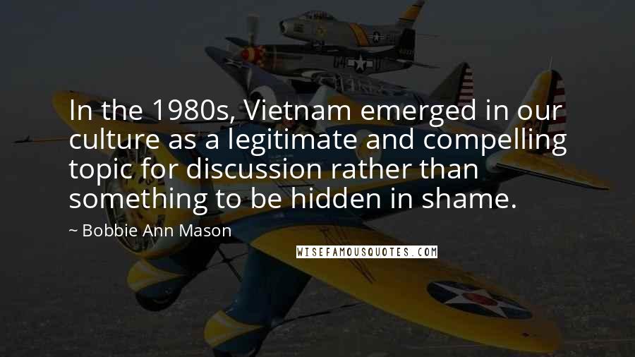 Bobbie Ann Mason Quotes: In the 1980s, Vietnam emerged in our culture as a legitimate and compelling topic for discussion rather than something to be hidden in shame.