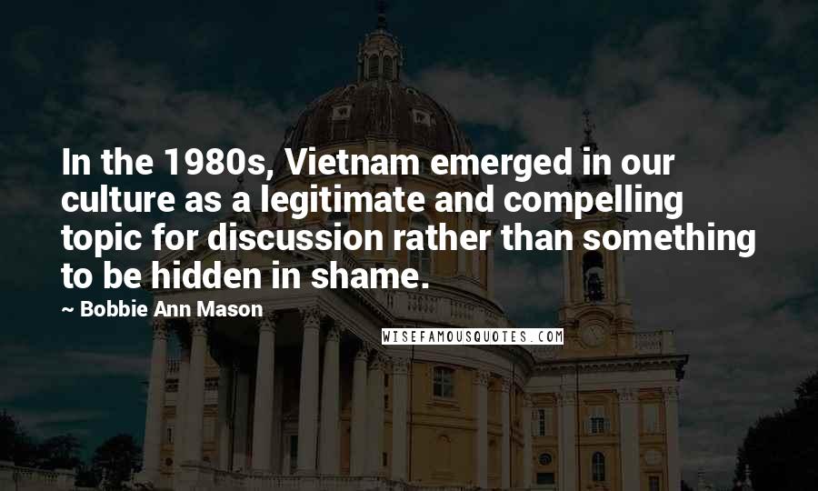 Bobbie Ann Mason Quotes: In the 1980s, Vietnam emerged in our culture as a legitimate and compelling topic for discussion rather than something to be hidden in shame.