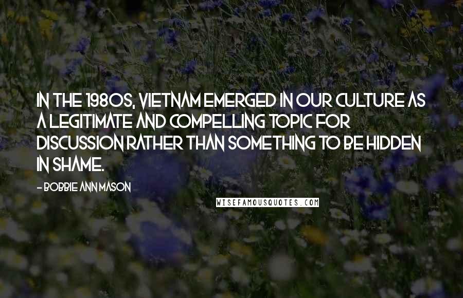 Bobbie Ann Mason Quotes: In the 1980s, Vietnam emerged in our culture as a legitimate and compelling topic for discussion rather than something to be hidden in shame.