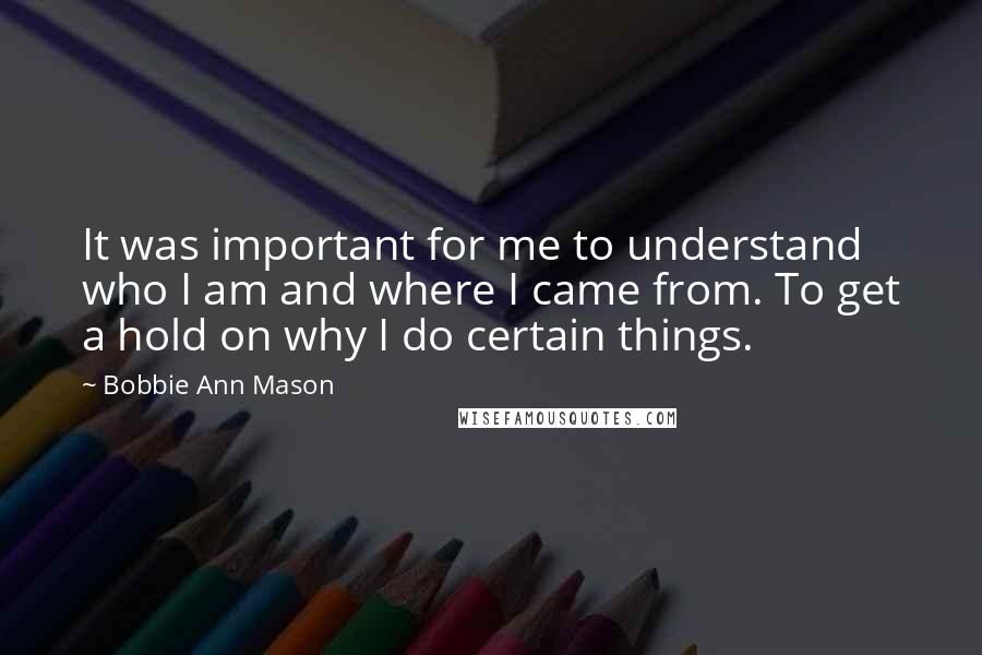 Bobbie Ann Mason Quotes: It was important for me to understand who I am and where I came from. To get a hold on why I do certain things.