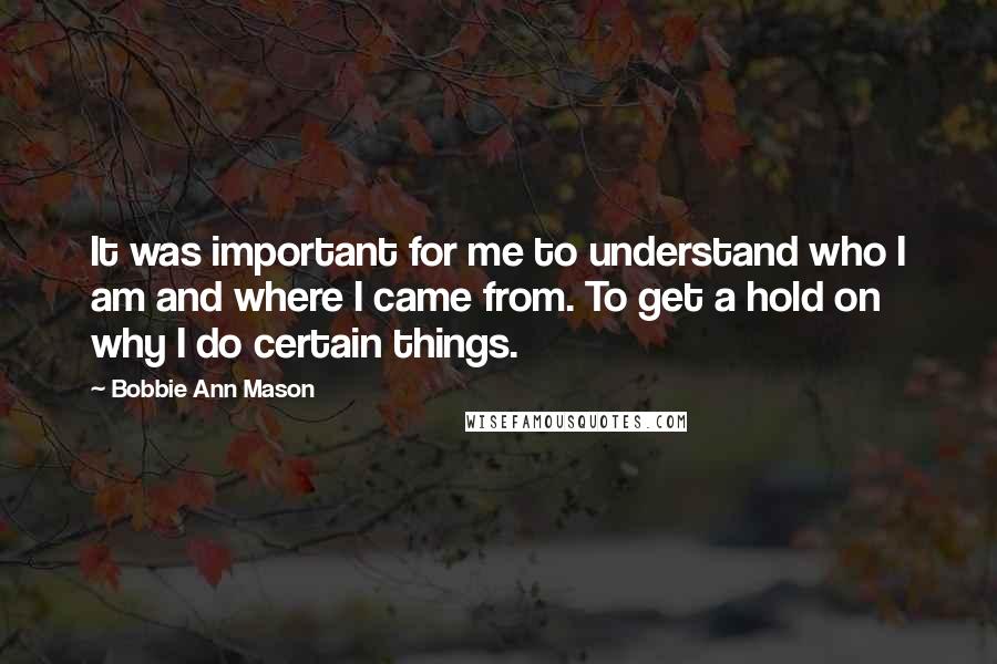 Bobbie Ann Mason Quotes: It was important for me to understand who I am and where I came from. To get a hold on why I do certain things.