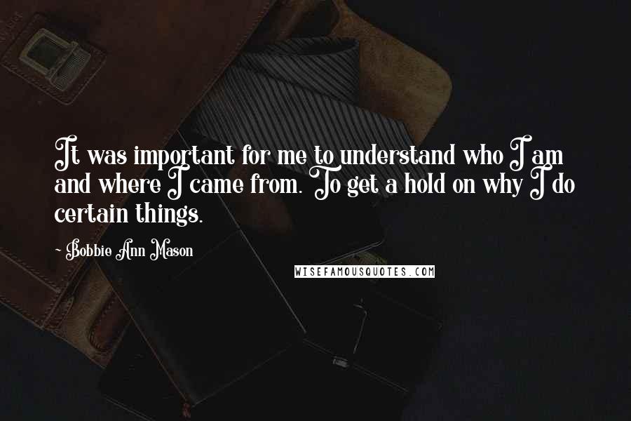 Bobbie Ann Mason Quotes: It was important for me to understand who I am and where I came from. To get a hold on why I do certain things.