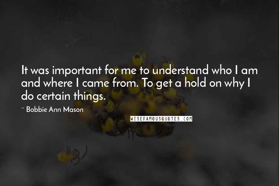 Bobbie Ann Mason Quotes: It was important for me to understand who I am and where I came from. To get a hold on why I do certain things.