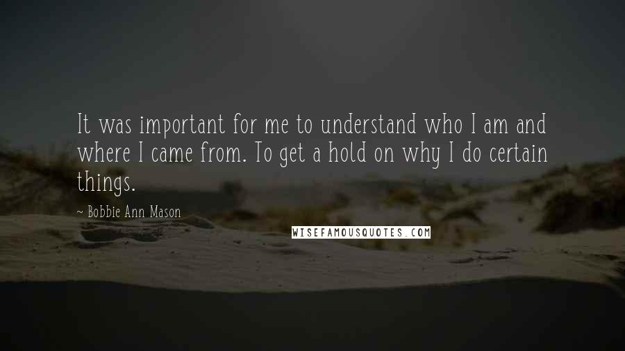 Bobbie Ann Mason Quotes: It was important for me to understand who I am and where I came from. To get a hold on why I do certain things.