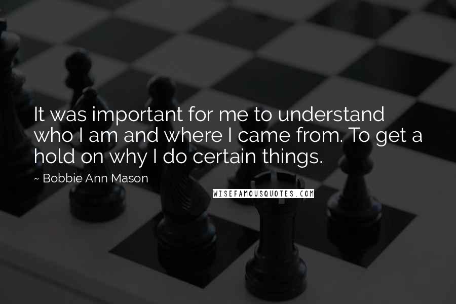 Bobbie Ann Mason Quotes: It was important for me to understand who I am and where I came from. To get a hold on why I do certain things.