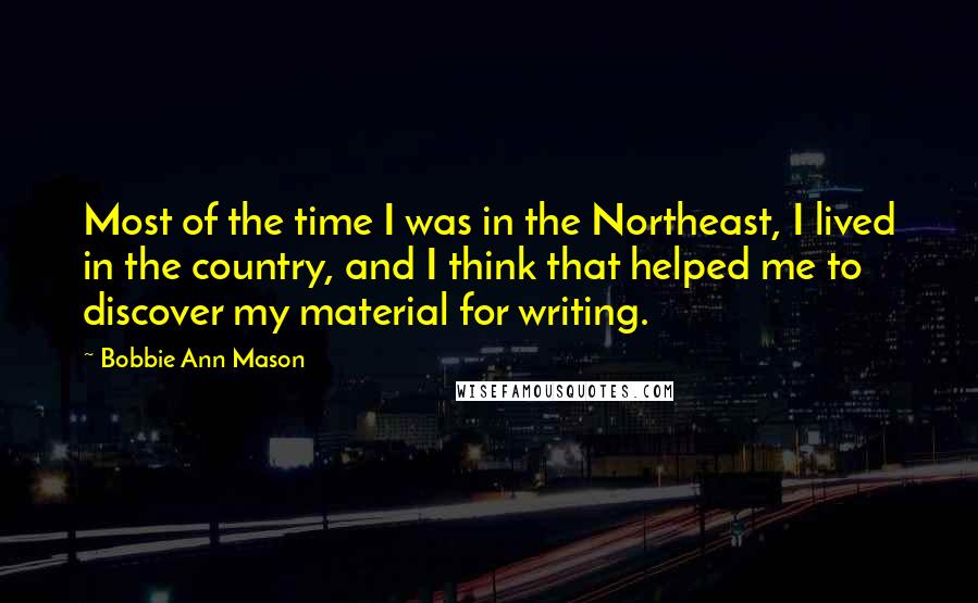 Bobbie Ann Mason Quotes: Most of the time I was in the Northeast, I lived in the country, and I think that helped me to discover my material for writing.